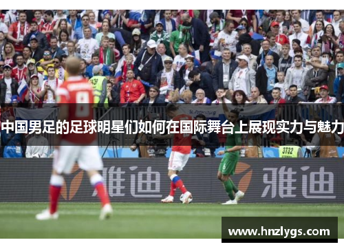 中国男足的足球明星们如何在国际舞台上展现实力与魅力