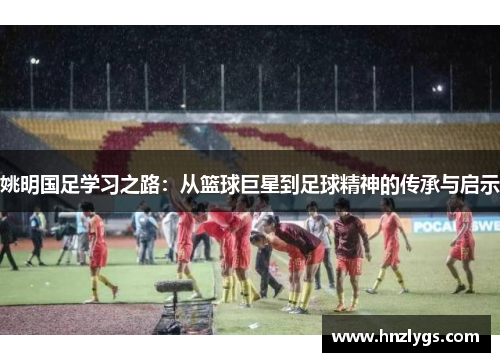 姚明国足学习之路：从篮球巨星到足球精神的传承与启示