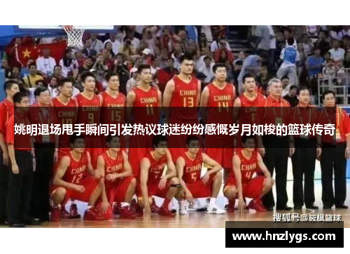 姚明退场甩手瞬间引发热议球迷纷纷感慨岁月如梭的篮球传奇