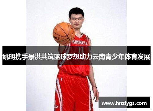 姚明携手景洪共筑篮球梦想助力云南青少年体育发展