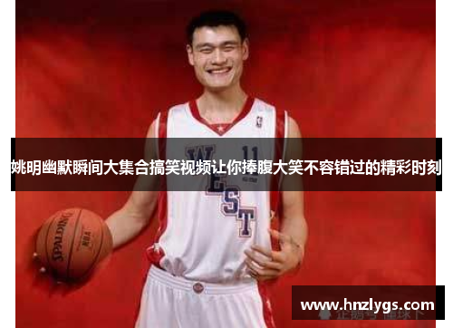 姚明幽默瞬间大集合搞笑视频让你捧腹大笑不容错过的精彩时刻