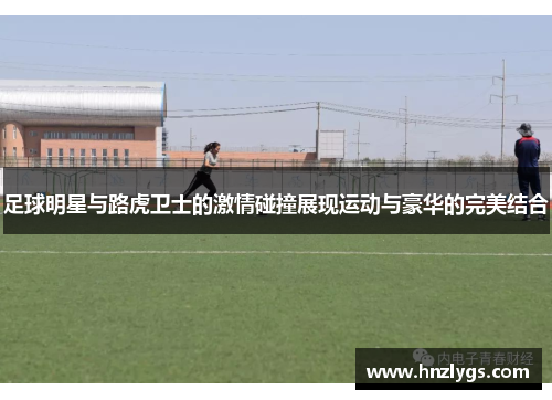 足球明星与路虎卫士的激情碰撞展现运动与豪华的完美结合