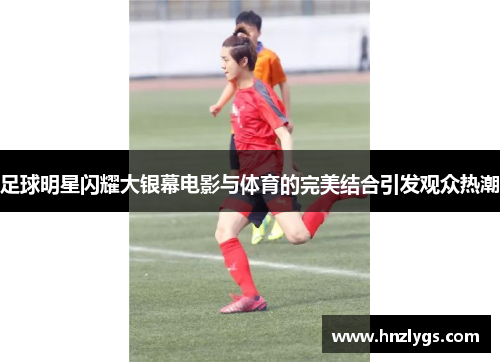 足球明星闪耀大银幕电影与体育的完美结合引发观众热潮