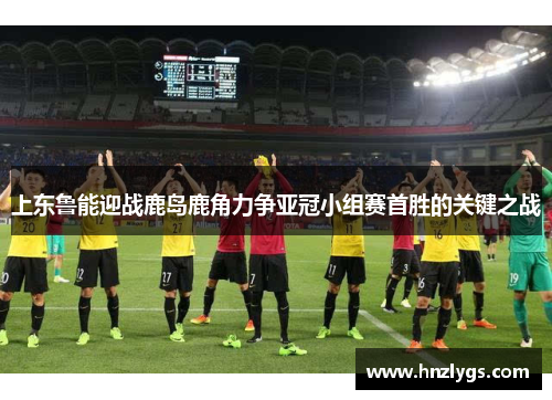 上东鲁能迎战鹿岛鹿角力争亚冠小组赛首胜的关键之战