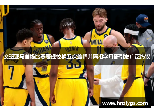 文班亚马首场比赛表现惊艳五次盖帽并隔扣字母哥引发广泛热议