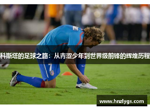 科斯塔的足球之路：从青涩少年到世界级前锋的辉煌历程
