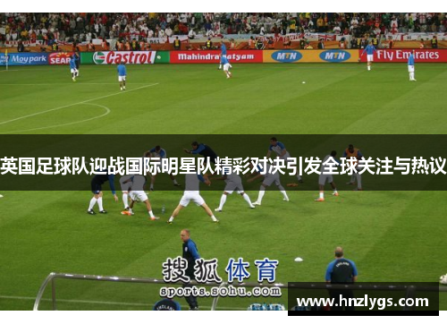 英国足球队迎战国际明星队精彩对决引发全球关注与热议